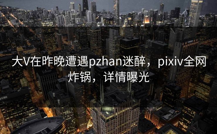 大V在昨晚遭遇pzhan迷醉，pixiv全网炸锅，详情曝光