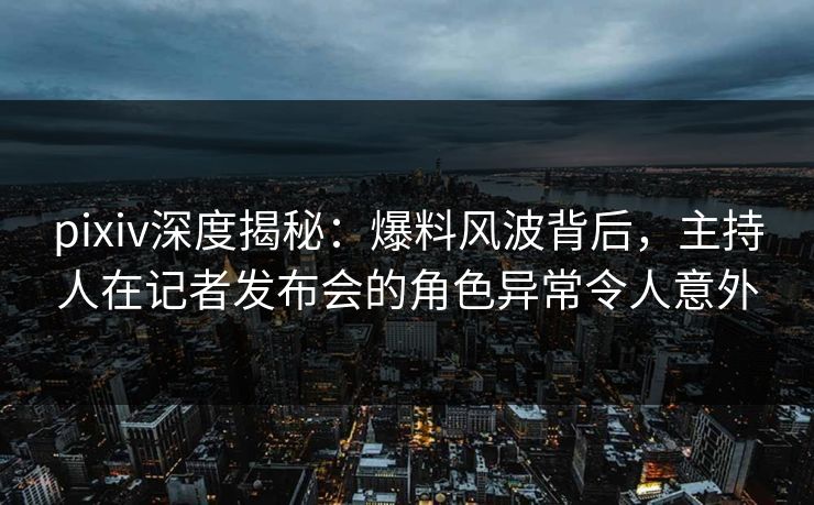 pixiv深度揭秘：爆料风波背后，主持人在记者发布会的角色异常令人意外