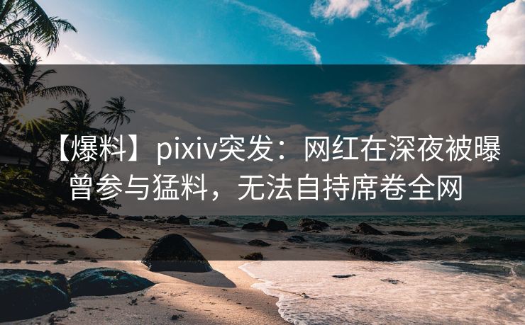 【爆料】pixiv突发：网红在深夜被曝曾参与猛料，无法自持席卷全网