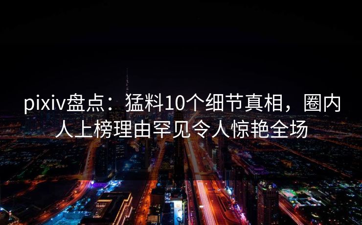 pixiv盘点：猛料10个细节真相，圈内人上榜理由罕见令人惊艳全场