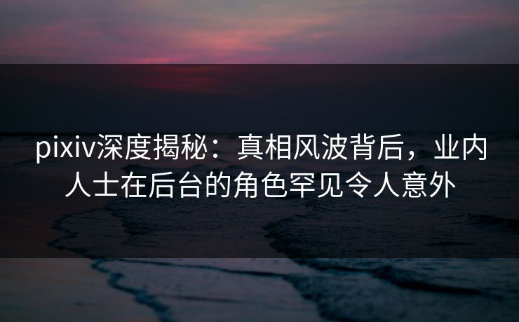 pixiv深度揭秘：真相风波背后，业内人士在后台的角色罕见令人意外