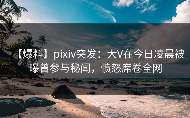 【爆料】pixiv突发：大V在今日凌晨被曝曾参与秘闻，愤怒席卷全网