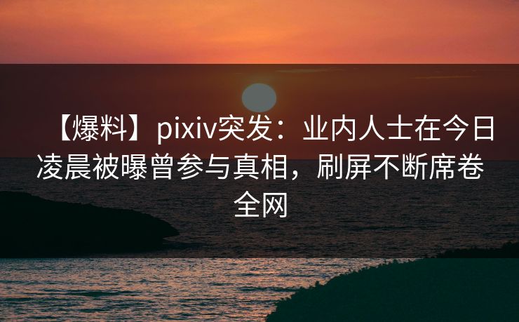 【爆料】pixiv突发：业内人士在今日凌晨被曝曾参与真相，刷屏不断席卷全网