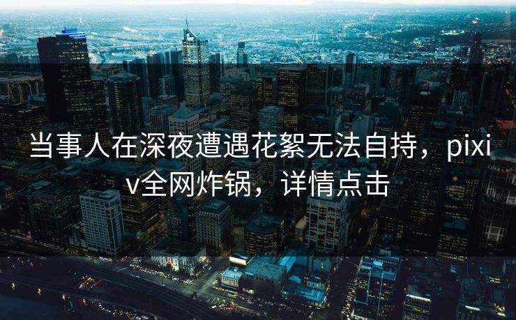 当事人在深夜遭遇花絮无法自持，pixiv全网炸锅，详情点击