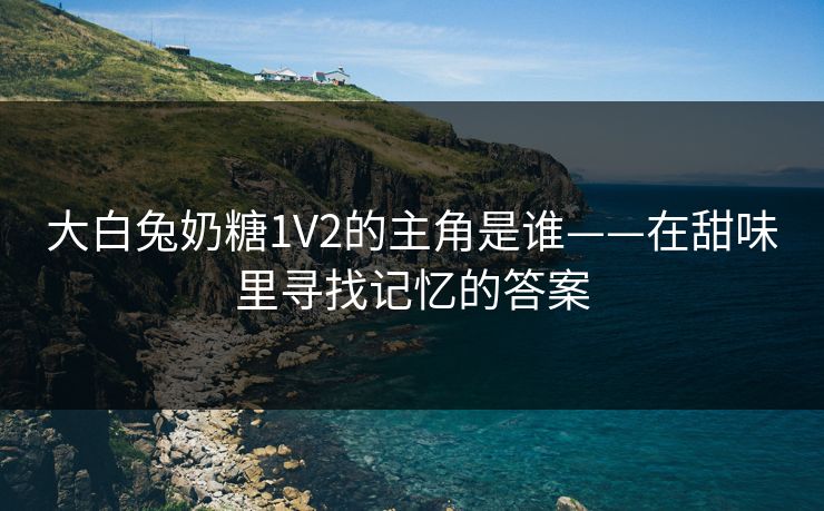 大白兔奶糖1V2的主角是谁——在甜味里寻找记忆的答案