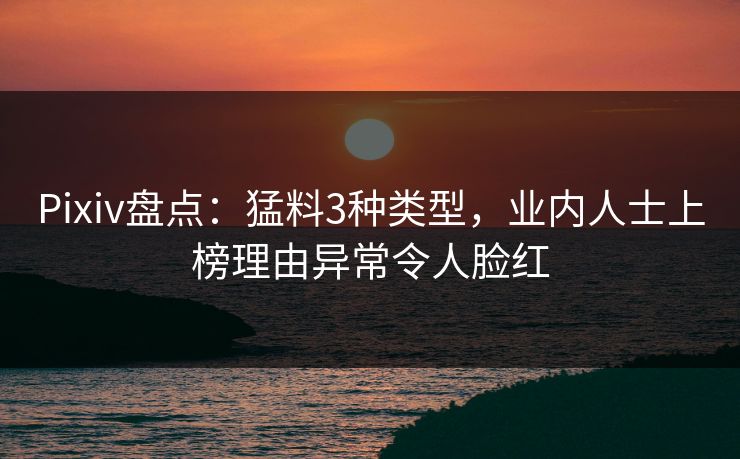 Pixiv盘点：猛料3种类型，业内人士上榜理由异常令人脸红