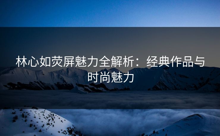 林心如荧屏魅力全解析：经典作品与时尚魅力