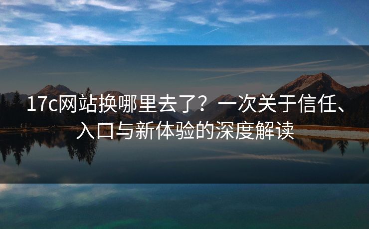 17c网站换哪里去了？一次关于信任、入口与新体验的深度解读