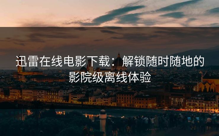 迅雷在线电影下载：解锁随时随地的影院级离线体验
