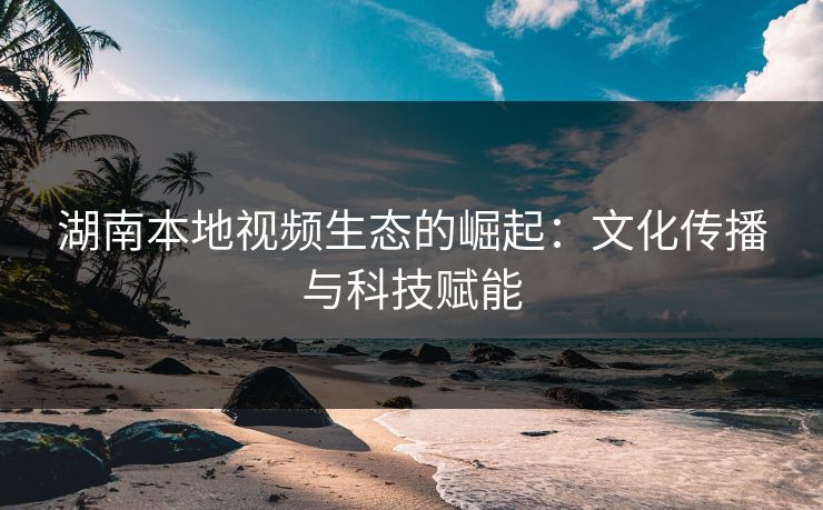 湖南本地视频生态的崛起：文化传播与科技赋能