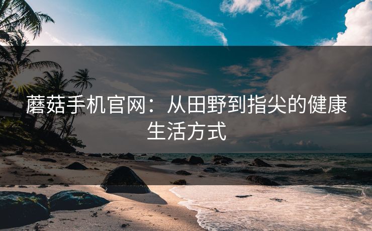 蘑菇手机官网：从田野到指尖的健康生活方式