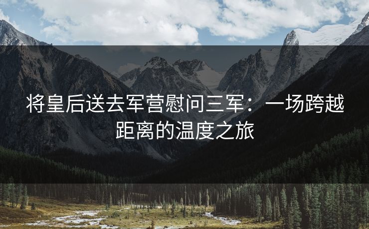 将皇后送去军营慰问三军：一场跨越距离的温度之旅