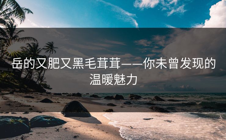 岳的又肥又黑毛茸茸——你未曾发现的温暖魅力