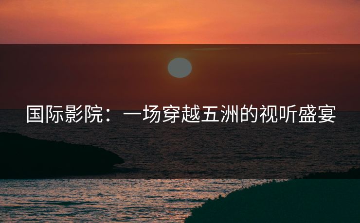 国际影院：一场穿越五洲的视听盛宴