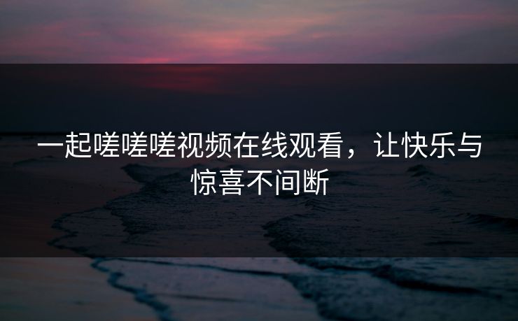 一起嗟嗟嗟视频在线观看，让快乐与惊喜不间断