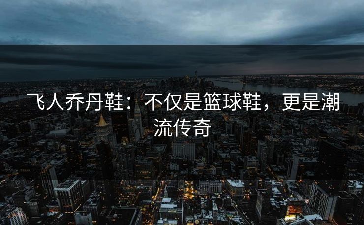飞人乔丹鞋：不仅是篮球鞋，更是潮流传奇
