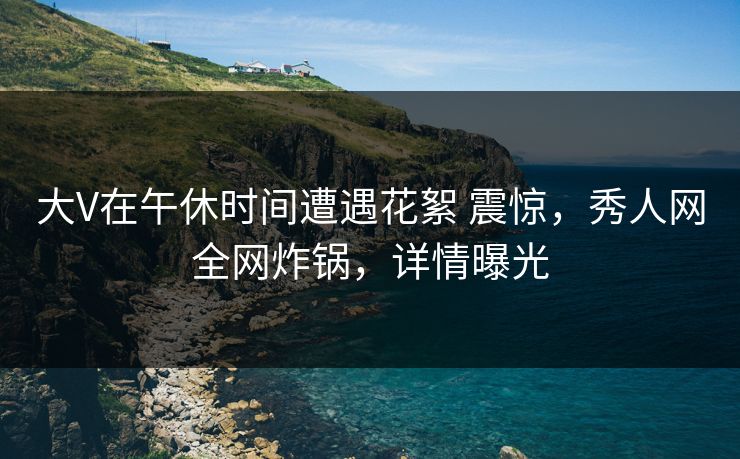 大V在午休时间遭遇花絮 震惊，秀人网全网炸锅，详情曝光