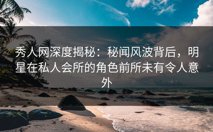 秀人网深度揭秘：秘闻风波背后，明星在私人会所的角色前所未有令人意外