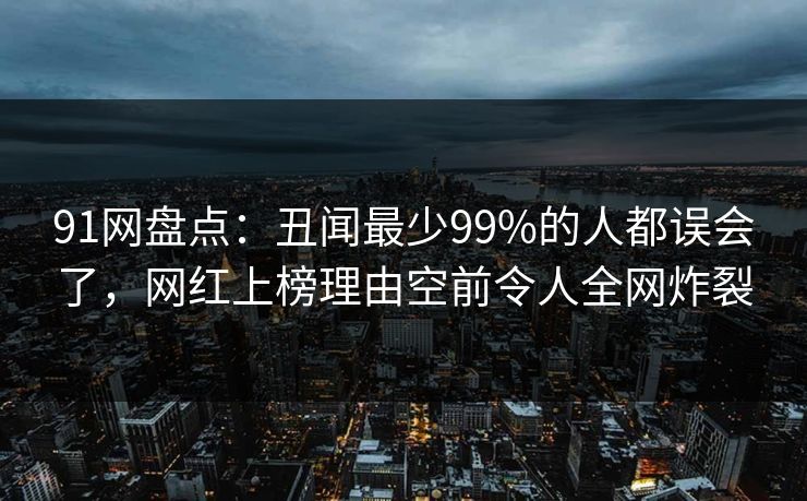 91网盘点：丑闻最少99%的人都误会了，网红上榜理由空前令人全网炸裂
