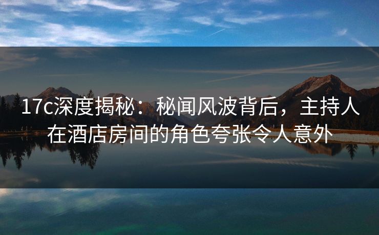 17c深度揭秘：秘闻风波背后，主持人在酒店房间的角色夸张令人意外