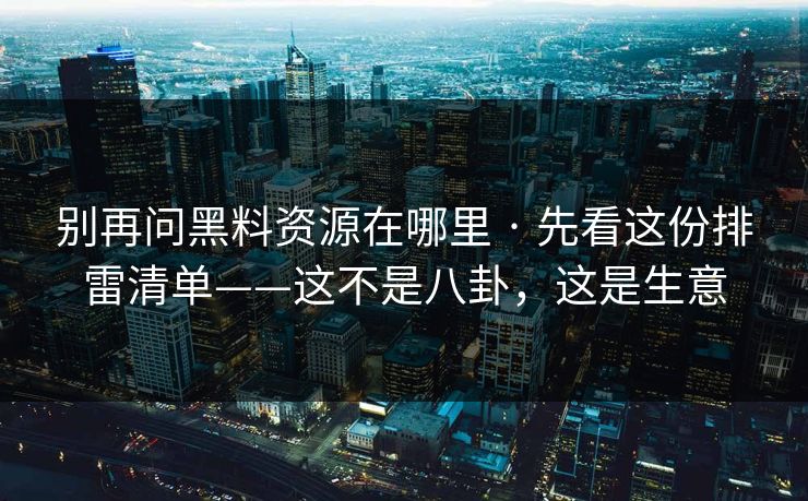 别再问黑料资源在哪里 · 先看这份排雷清单——这不是八卦，这是生意