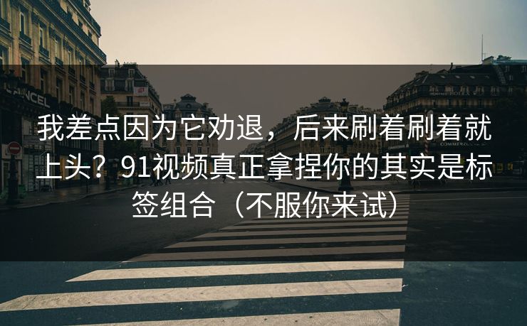 我差点因为它劝退，后来刷着刷着就上头？91视频真正拿捏你的其实是标签组合（不服你来试）