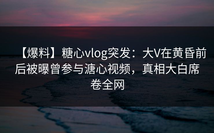 【爆料】糖心vlog突发:大V在黄昏前后被曝曾参与溏心视频,真相大白席卷全网
