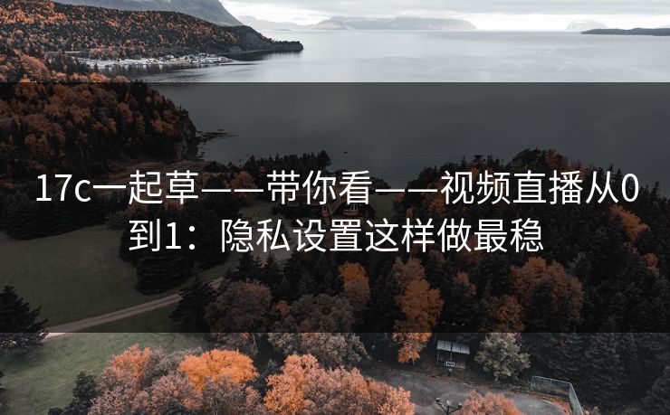 17c一起草——带你看——视频直播从0到1：隐私设置这样做最稳