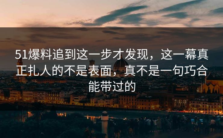 51爆料追到这一步才发现，这一幕真正扎人的不是表面，真不是一句巧合能带过的