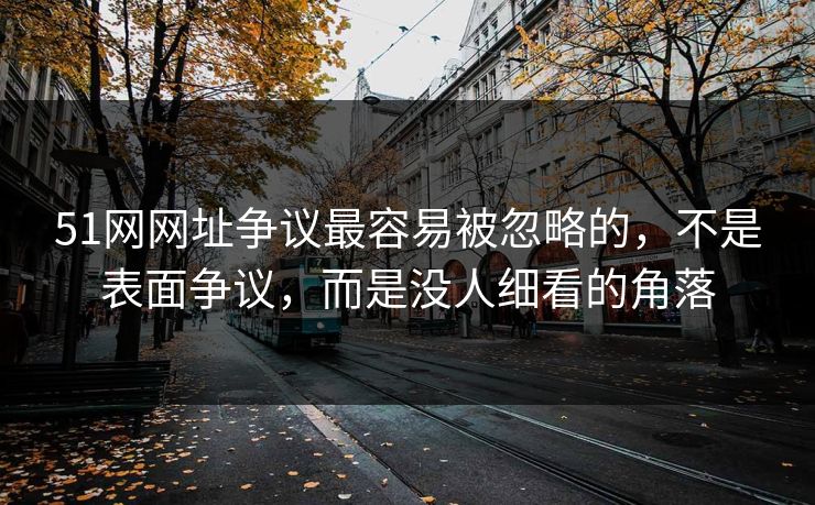51网网址争议最容易被忽略的，不是表面争议，而是没人细看的角落